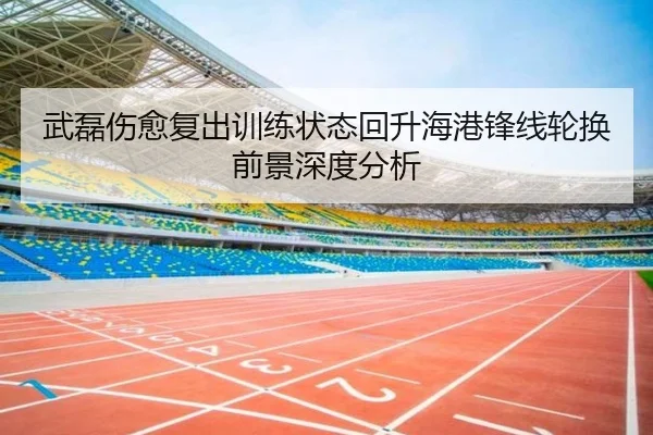 武磊伤愈复出训练状态回升海港锋线轮换前景深度分析