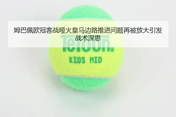 姆巴佩欧冠客战哑火皇马边路推进问题再被放大引发战术深思
